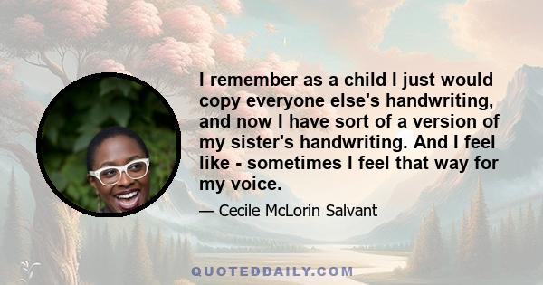 I remember as a child I just would copy everyone else's handwriting, and now I have sort of a version of my sister's handwriting. And I feel like - sometimes I feel that way for my voice.