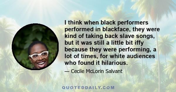 I think when black performers performed in blackface, they were kind of taking back slave songs, but it was still a little bit iffy because they were performing, a lot of times, for white audiences who found it