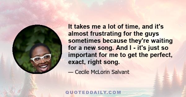 It takes me a lot of time, and it's almost frustrating for the guys sometimes because they're waiting for a new song. And I - it's just so important for me to get the perfect, exact, right song.