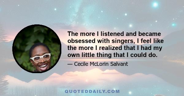 The more I listened and became obsessed with singers, I feel like the more I realized that I had my own little thing that I could do.