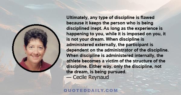 Ultimately, any type of discipline is flawed because it keeps the person who is being disciplined inept. As long as the experience is happening to you, while it is imposed on you, it is not your dream. When discipline