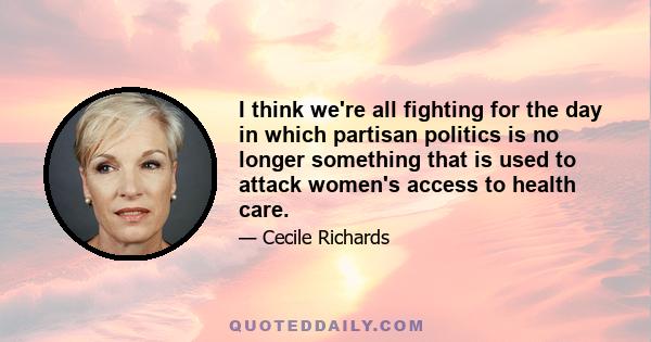 I think we're all fighting for the day in which partisan politics is no longer something that is used to attack women's access to health care.