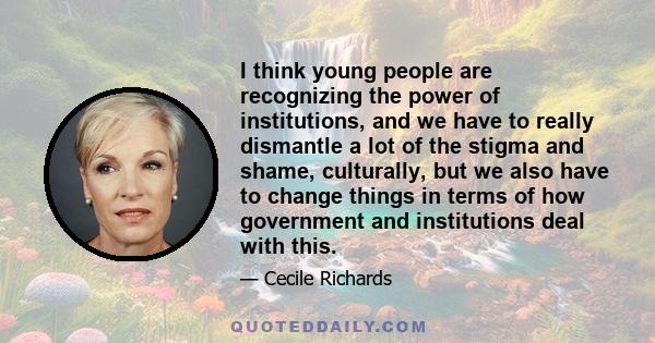 I think young people are recognizing the power of institutions, and we have to really dismantle a lot of the stigma and shame, culturally, but we also have to change things in terms of how government and institutions