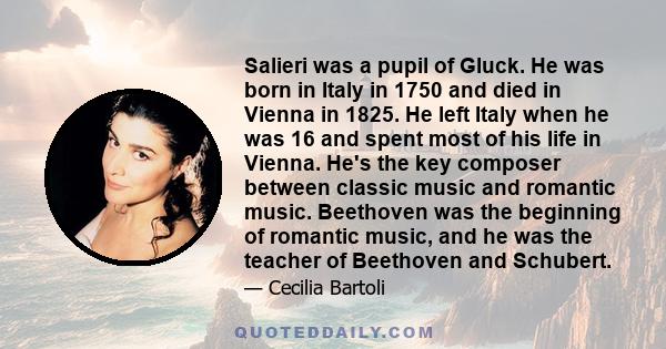 Salieri was a pupil of Gluck. He was born in Italy in 1750 and died in Vienna in 1825. He left Italy when he was 16 and spent most of his life in Vienna. He's the key composer between classic music and romantic music.