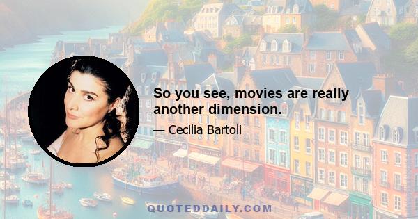 So you see, movies are really another dimension.