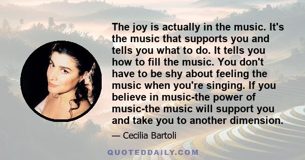 The joy is actually in the music. It's the music that supports you and tells you what to do. It tells you how to fill the music. You don't have to be shy about feeling the music when you're singing. If you believe in