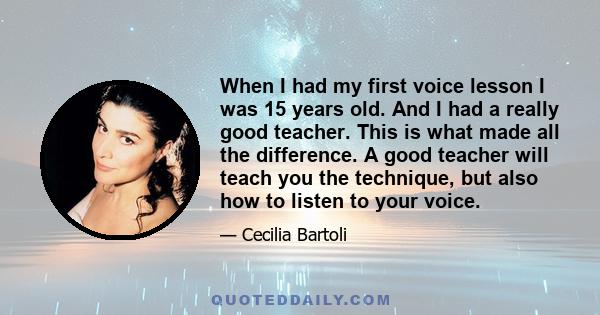 When I had my first voice lesson I was 15 years old. And I had a really good teacher. This is what made all the difference. A good teacher will teach you the technique, but also how to listen to your voice.