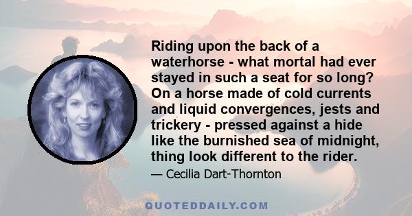 Riding upon the back of a waterhorse - what mortal had ever stayed in such a seat for so long? On a horse made of cold currents and liquid convergences, jests and trickery - pressed against a hide like the burnished sea 