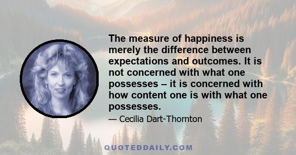 The measure of happiness is merely the difference between expectations and outcomes. It is not concerned with what one possesses – it is concerned with how content one is with what one possesses.