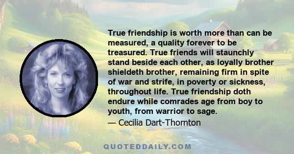 True friendship is worth more than can be measured, a quality forever to be treasured. True friends will staunchly stand beside each other, as loyally brother shieldeth brother, remaining firm in spite of war and