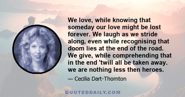 We love, while knowing that someday our love might be lost forever. We laugh as we stride along, even while recognising that doom lies at the end of the road. We give, while comprehending that in the end 'twill all be