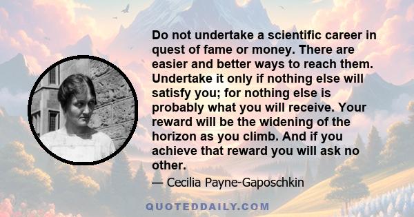 Do not undertake a scientific career in quest of fame or money. There are easier and better ways to reach them. Undertake it only if nothing else will satisfy you; for nothing else is probably what you will receive.