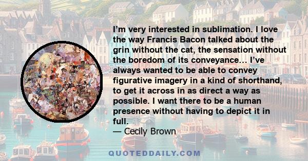 I’m very interested in sublimation. I love the way Francis Bacon talked about the grin without the cat, the sensation without the boredom of its conveyance… I’ve always wanted to be able to convey figurative imagery in