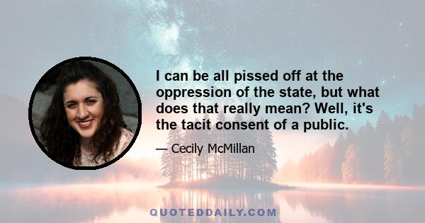 I can be all pissed off at the oppression of the state, but what does that really mean? Well, it's the tacit consent of a public.