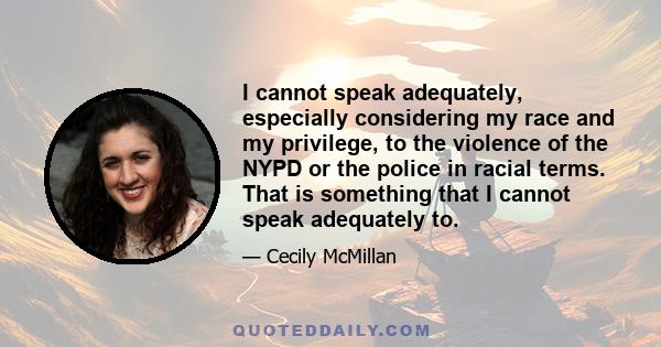 I cannot speak adequately, especially considering my race and my privilege, to the violence of the NYPD or the police in racial terms. That is something that I cannot speak adequately to.