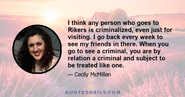 I think any person who goes to Rikers is criminalized, even just for visiting. I go back every week to see my friends in there. When you go to see a criminal, you are by relation a criminal and subject to be treated