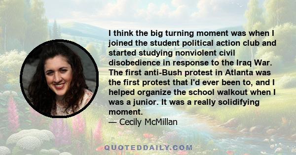 I think the big turning moment was when I joined the student political action club and started studying nonviolent civil disobedience in response to the Iraq War. The first anti-Bush protest in Atlanta was the first