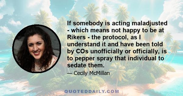 If somebody is acting maladjusted - which means not happy to be at Rikers - the protocol, as I understand it and have been told by COs unofficially or officially, is to pepper spray that individual to sedate them.