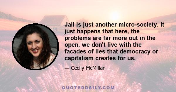 Jail is just another micro-society. It just happens that here, the problems are far more out in the open, we don't live with the facades of lies that democracy or capitalism creates for us.