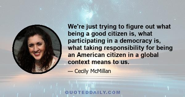 We're just trying to figure out what being a good citizen is, what participating in a democracy is, what taking responsibility for being an American citizen in a global context means to us.