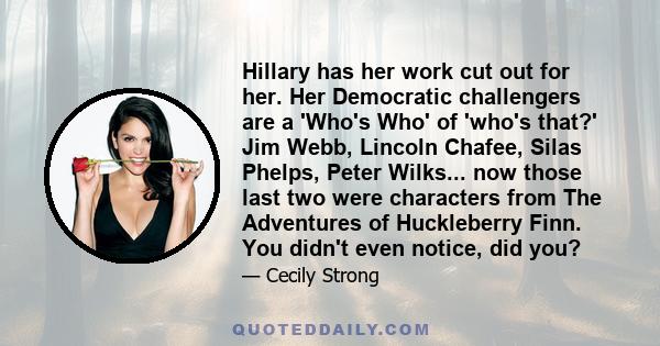 Hillary has her work cut out for her. Her Democratic challengers are a 'Who's Who' of 'who's that?' Jim Webb, Lincoln Chafee, Silas Phelps, Peter Wilks... now those last two were characters from The Adventures of