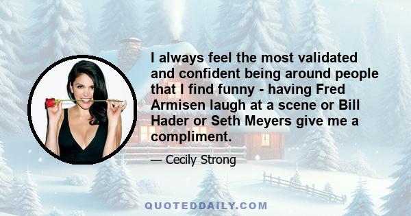 I always feel the most validated and confident being around people that I find funny - having Fred Armisen laugh at a scene or Bill Hader or Seth Meyers give me a compliment.