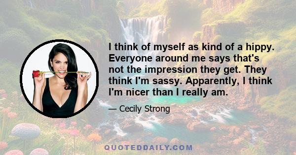 I think of myself as kind of a hippy. Everyone around me says that's not the impression they get. They think I'm sassy. Apparently, I think I'm nicer than I really am.