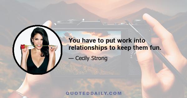 You have to put work into relationships to keep them fun.