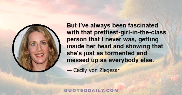 But I've always been fascinated with that prettiest-girl-in-the-class person that I never was, getting inside her head and showing that she's just as tormented and messed up as everybody else.