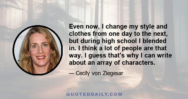 Even now, I change my style and clothes from one day to the next, but during high school I blended in. I think a lot of people are that way. I guess that's why I can write about an array of characters.