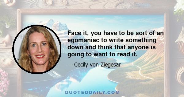 Face it, you have to be sort of an egomaniac to write something down and think that anyone is going to want to read it.