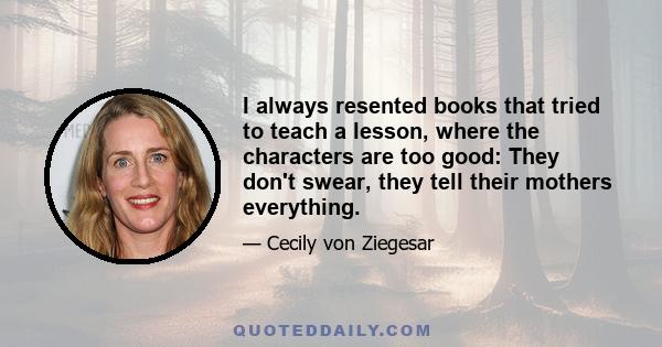 I always resented books that tried to teach a lesson, where the characters are too good: They don't swear, they tell their mothers everything.