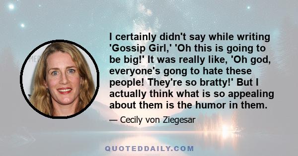 I certainly didn't say while writing 'Gossip Girl,' 'Oh this is going to be big!' It was really like, 'Oh god, everyone's gong to hate these people! They're so bratty!' But I actually think what is so appealing about