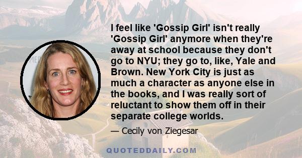 I feel like 'Gossip Girl' isn't really 'Gossip Girl' anymore when they're away at school because they don't go to NYU; they go to, like, Yale and Brown. New York City is just as much a character as anyone else in the