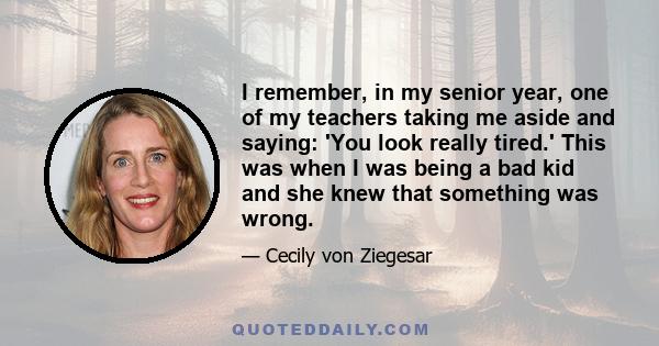 I remember, in my senior year, one of my teachers taking me aside and saying: 'You look really tired.' This was when I was being a bad kid and she knew that something was wrong.