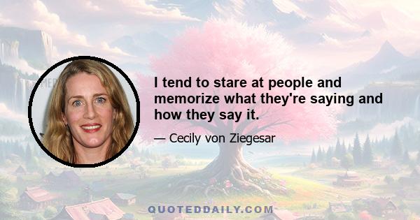 I tend to stare at people and memorize what they're saying and how they say it.