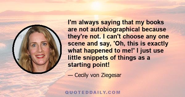 I'm always saying that my books are not autobiographical because they're not. I can't choose any one scene and say, 'Oh, this is exactly what happened to me!' I just use little snippets of things as a starting point!