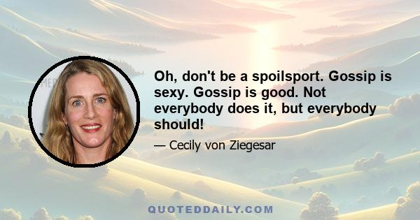 Oh, don't be a spoilsport. Gossip is sexy. Gossip is good. Not everybody does it, but everybody should!