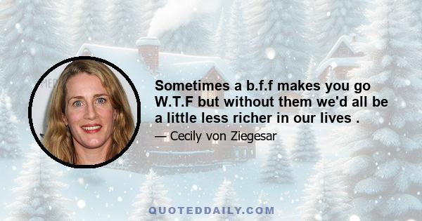 Sometimes a b.f.f makes you go W.T.F but without them we'd all be a little less richer in our lives .