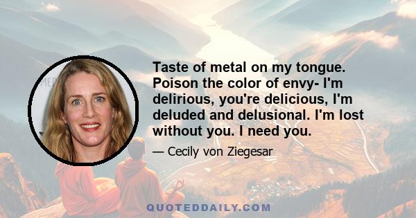 Taste of metal on my tongue. Poison the color of envy- I'm delirious, you're delicious, I'm deluded and delusional. I'm lost without you. I need you.