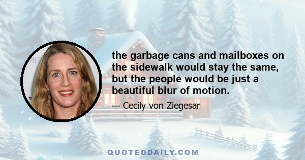 the garbage cans and mailboxes on the sidewalk would stay the same, but the people would be just a beautiful blur of motion.