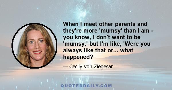 When I meet other parents and they're more 'mumsy' than I am - you know, I don't want to be 'mumsy,' but I'm like, 'Were you always like that or... what happened?