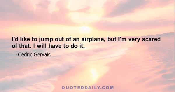 I'd like to jump out of an airplane, but I'm very scared of that. I will have to do it.