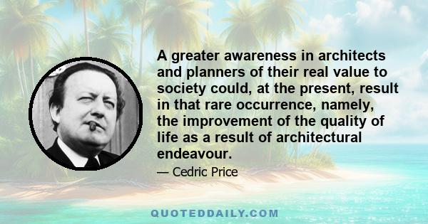 A greater awareness in architects and planners of their real value to society could, at the present, result in that rare occurrence, namely, the improvement of the quality of life as a result of architectural endeavour.