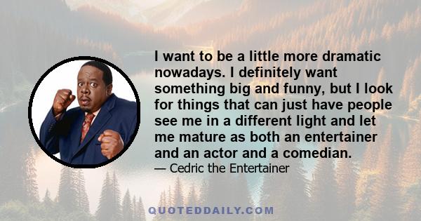 I want to be a little more dramatic nowadays. I definitely want something big and funny, but I look for things that can just have people see me in a different light and let me mature as both an entertainer and an actor