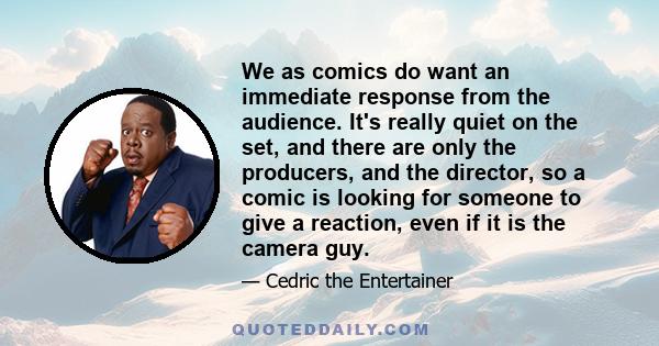 We as comics do want an immediate response from the audience. It's really quiet on the set, and there are only the producers, and the director, so a comic is looking for someone to give a reaction, even if it is the