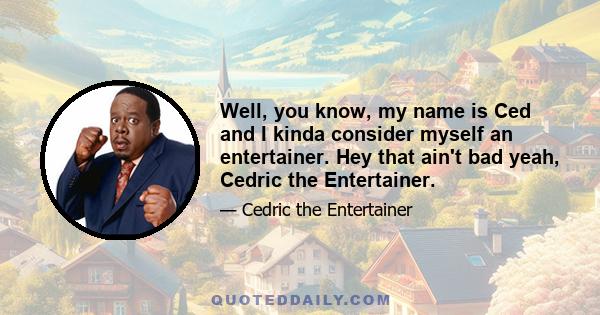 Well, you know, my name is Ced and I kinda consider myself an entertainer. Hey that ain't bad yeah, Cedric the Entertainer.