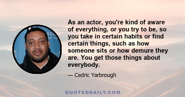 As an actor, you're kind of aware of everything, or you try to be, so you take in certain habits or find certain things, such as how someone sits or how demure they are. You get those things about everybody.