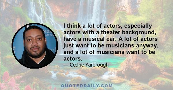 I think a lot of actors, especially actors with a theater background, have a musical ear. A lot of actors just want to be musicians anyway, and a lot of musicians want to be actors.