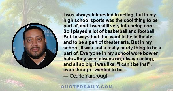 I was always interested in acting, but in my high school sports was the cool thing to be part of, and I was still very into being cool. So I played a lot of basketball and football. But I always had that want to be in